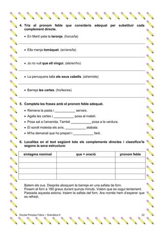 4. Tria el pronom feble que consideris adequat per substituir cada
   complement directe.

    En Martí pela la taronja. (ho/us/la)



    Ella menja tomàquet. (en/ens/la)



    Jo no vull que ell vingui. (els/en/ho)



    La perruquera talla els seus cabells. (el/em/els)



    Barreja les cartes. (ho/les/es)



5. Completa les frases amb el pronom feble adequat.
    Remena la pasta i ___________ serveix.
    Agafa les cartes i ___________ posa al maletí.
    Posa sal a l’amanida. També ___________ posa a la verdura.
    El soroll molesta els avis, ___________ atabala.
    M’ha demanat que ho prepari i ___________ faré.

6. Localitza en el text següent tots els complements directes i classifica’ls
   segons la seva estructura:

   sintagma nominal                     que + oració              pronom feble




   Batem els ous. Després aboquem la barreja en una safata de forn.
   Posem el forn a 180 graus durant quinze minuts. Volem que es cogui lentament.
   Passada aquesta estona, traiem la safata del forn. Ara només hem d’esperar que
   es refredi.




Escola Pompeu Fabra – Gramàtica 6                                                22
 