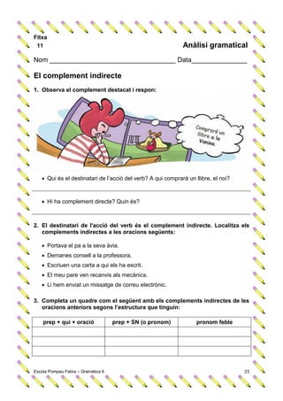 Fitxa
 11                                                          Anàlisi gramatical
Nom __________________________________ Data_______________

El complement indirecte
1. Observa el complement destacat i respon:




    Qui és el destinatari de l’acció del verb? A qui comprarà un llibre, el noi?



    Hi ha complement directe? Quin és?



2. El destinatari de l'acció del verb és el complement indirecte. Localitza els
   complements indirectes a les oracions següents:

    Portava el pa a la seva àvia.
    Demanes consell a la professora.
    Escriuen una carta a qui els ha escrit.
    El meu pare ven recanvis als mecànics.
    Li hem enviat un missatge de correu electrònic.

3. Completa un quadre com el següent amb els complements indirectes de les
   oracions anteriors segons l’estructura que tinguin:

    prep + qui + oració             prep + SN (o pronom)           pronom feble




Escola Pompeu Fabra – Gramàtica 6                                                   23
 