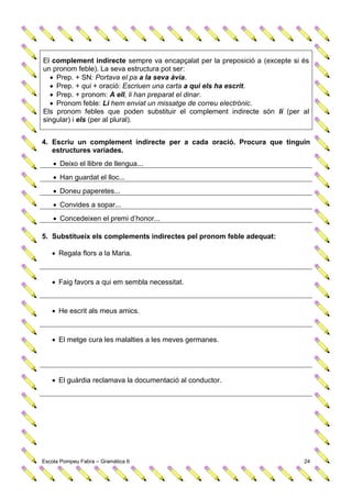 El complement indirecte sempre va encapçalat per la preposició a (excepte si és
un pronom feble). La seva estructura pot ser:
   Prep. + SN: Portava el pa a la seva àvia.
   Prep. + qui + oració: Escriuen una carta a qui els ha escrit.
   Prep. + pronom: A ell, li han preparat el dinar.
   Pronom feble: Li hem enviat un missatge de correu electrònic.
Els pronom febles que poden substituir el complement indirecte són li (per al
singular) i els (per al plural).


4. Escriu un complement indirecte per a cada oració. Procura que tinguin
   estructures variades.
     Deixo el llibre de llengua...
     Han guardat el lloc...
     Doneu paperetes...
     Convides a sopar...
     Concedeixen el premi d’honor...

5. Substitueix els complements indirectes pel pronom feble adequat:

    Regala flors a la Maria.



    Faig favors a qui em sembla necessitat.



    He escrit als meus amics.



    El metge cura les malalties a les meves germanes.




    El guàrdia reclamava la documentació al conductor.




Escola Pompeu Fabra – Gramàtica 6                                            24
 