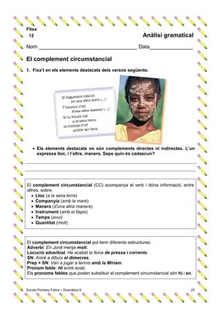 Fitxa
 12                                                     Anàlisi gramatical
Nom __________________________________ Data_______________

El complement circumstancial
1. Fixa’t en els elements destacats dels versos següents:




    Els elements destacats no són complements directes ni indirectes. L’un
     expressa lloc, i l’altre, manera. Saps quin és cadascun?




El complement circumstancial (CC) acompanya el verb i dóna informació, entre
altres, sobre:
    Lloc (a la seva terra)
    Companyia (amb la mare)
    Manera (d’una altra manera)
    Instrument (amb el llapis)
    Temps (avui)
    Quantitat (molt)



El complement circumstancial pot tenir diferents estructures:
Adverbi: En Jordi menja molt.
Locució adverbial: He acabat la feina de pressa i corrents.
SN: Aniré a dibuix el dimecres.
Prep + SN: Van a jugar a tennis amb la Míriam.
Pronom feble: Hi aniré aviat.
Els pronoms febles que poden substituir el complement circumstancial són hi i en.


Escola Pompeu Fabra – Gramàtica 6                                               25
 