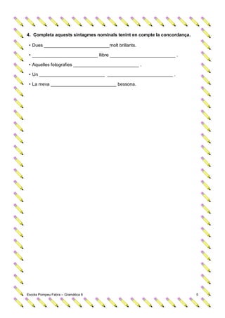 4. Completa aquests sintagmes nominals tenint en compte la concordança.

 • Dues __________________________molt brillants.

 • __________________________ llibre __________________________ .

 • Aquelles fotografies __________________________ .

 • Un __________________________ __________________________ .

 • La meva __________________________ bessona.




Escola Pompeu Fabra – Gramàtica 6                                         5
 