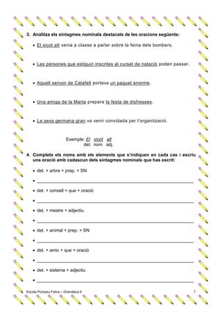 3. Analitza els sintagmes nominals destacats de les oracions següents:

    El xicot alt venia a classe a parlar sobre la feina dels bombers.



    Les persones que estiguin inscrites al curset de natació poden passar.



    Aquell senyor de Calafell portava un paquet enorme.



    Una amiga de la Marta prepara la festa de disfresses.



    La seva germana gran va venir convidada per l’organització.



                       Exemple: El xicot alt
                              det. nom adj.

4. Completa els noms amb els elements que s’indiquen en cada cas i escriu
   una oració amb cadascun dels sintagmes nominals que has escrit:

    det. + arbre + prep. + SN

    _______________________________________________________________

    det. + consell + que + oració

    _______________________________________________________________

    det. + mestre + adjectiu

    _______________________________________________________________

    det. + animal + prep. + SN

    _______________________________________________________________

    det. + amic + que + oració

    _______________________________________________________________

    det. + sistema + adjectiu

    _______________________________________________________________

Escola Pompeu Fabra – Gramàtica 6                                             7
 