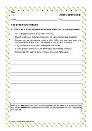 Fitxa
  6                                                         Anàlisi gramatical
Nom __________________________________ Data_______________

Les propietats textuals
1. Ordena les oracions següents pertanyents a la lectura perquè tinguin sentit:

    Per fi vaig poder sortir a la superfície i respirar.
    Durant no sé quant de temps, les onades em van empènyer cap a la costa.
    Després de ser arrossegats quatre o cinc milles, una ona gran com una
     muntanya va fer bolcar el bot i, al moment, el mar se’ns va empassar.
    Vaig intentar aixecar-me, però no em quedaven forces.
    Encara que sóc bon nedador, no aconseguia treure el cap de l’aigua.
    Estava més mort que viu, perquè m’havia empassat molta aigua.




Perquè un text pugui comunicar un missatge complet, les idees que s’hi expressen
han d’estar ordenades i tenir relació entre si. Aquesta propietat del text s’anomena
coherència.




Escola Pompeu Fabra – Gramàtica 6                                                  8
 