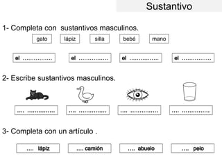 Sustantivo
1- Completa con sustantivos masculinos.
2- Escribe sustantivos masculinos.
3- Completa con un artículo .
gato lápiz silla bebé mano
 