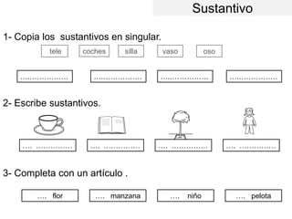 Sustantivo
1- Copia los sustantivos en singular.
2- Escribe sustantivos.
3- Completa con un artículo .
coches silla vaso oso
….……………. ….……………. ….……………. ….…………….
…. …………… …. …………… …. …………… …. ……………
…. flor …. manzana …. niño …. pelota
tele
 