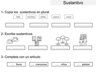 Sustantivo
1- Copia los sustantivos en plural.
2- Escribe sustantivos.
3- Completa con un artículo .
coches sillas vasos osos
….……………. ….……………. ….……………. ….…………….
…. …………… …. …………… …. …………… …. ……………
…. flores …. manzanas …. niños …. pelotas
tele
 