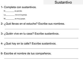 Sustantivo
1- Completa con sustantivos.
2- ¿Qué llevas en el estuche? Escribe sus nombres.
3- ¿Quién vive en tu casa? Escribe sustantivos.
4- ¿Qué hay en la calle? Escribe sustantivos.
6- Escribe el nombre de tus compañeros.
El__________ es grande.
La__________ vive en la granja.
Mi__________ es muy guapa.
_________________________________________________________________________________________________
_________________________________________________________________________________________________
_________________________________________________________________________________________________
_________________________________________________________________________________________________
 