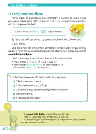 Plano sintático — As frasesPlano sintático — As frases
O complemento direto
Numa frase, as expressões que completam o sentido do verbo e que
podem ser substituídas pelos pronomes o, a, os ou as desempenham a fun-
ção de complemento direto.
Sublinha o complemento direto das frases seguintes.
a) O Pedro leu um romance.
b) A Ana visitou o Museu do Traje.
c) O aluno escreveu uma composição sobre o outono.
d) Ela abriu a porta.
e) A rapariga cheirou a flor.
O complemento direto é um complemento do verbo.
Pode ser substituído pelos pronomes o, a, os ou as.
Há frases em que o verbo não precisa de complementos para fazer sen-
tido (por exemplo: Ela correu.).
O pato comeu a minhoca. O pato comeu-a.
Se retiramos da frase acima o grupo nominal a minhoca, fica assim:
O pato comeu.
Esta frase não tem um sentido completo. É preciso saber o que comeu
opato.Overbocomerexigeumcomplemento.Chama-seaestecomplemento
o complemento direto.
Nas frases a seguir encontras outros complementos diretos.
A Maria fechou a torneira. (A Maria fechou-a.)
A Joana recebeu uma boa nota. (A Joana recebeu-a.)
O cão atacou o rapaz. (O cão atacou-o.)
139557 088_101_P5.indd 100 11/02/14 17:26
 