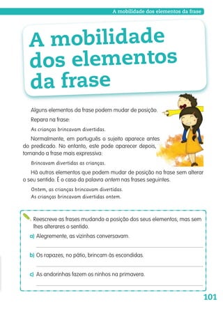 101
A mobilidade dos elementos da frase
Alguns elementos da frase podem mudar de posição.
Repara na frase:
As crianças brincavam divertidas.
Normalmente, em português o sujeito aparece antes
do predicado. No entanto, este pode aparecer depois,
tornando a frase mais expressiva:
Brincavam divertidas as crianças.
Há outros elementos que podem mudar de posição na frase sem alterar
o seu sentido. É o caso da palavra ontem nas frases seguintes.
Ontem, as crianças brincavam divertidas.
As crianças brincavam divertidas ontem.
Reescreve as frases mudando a posição dos seus elementos, mas sem
lhes alterares o sentido.
a) Alegremente, as vizinhas conversavam.
b) Os rapazes, no pátio, brincam às escondidas.
c) As andorinhas fazem os ninhos na primavera.
A mobilidade
dos elementos
da frase
139557 088_101_P5.indd 101 11/02/14 17:26
 