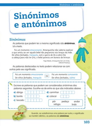 103
Sinónimos e antónimos
Sinónimos
e antónimos
Sinónimos
As palavras que podem ter o mesmo significado são sinónimas.
Lê o texto.
Foi um momento emocionante. Amarguinha não saberia explicar
o que sentiu ao ver aquele bebé tão pequenino nos braços da mãe.
De olhos fechados, tranquilo, com o gorro de lã a cobrir-lhe
a cabeça para não ter frio, o bebé parecia um boneco de brincar.
Tiago Rebelo, Amarguinha Tem Um Irmão,
Editorial Presença
As palavras destacadas no texto podem relacionar-se com
outras pelo seu significado.
Foi um momento emocionante
De olhos fechados, tranquilo
Foi um momento comovente
De olhos fechados, calmo
ou
Escreve as palavras que podem ser consideradas sinónimas das
palavras seguintes. Escolhe-as de entre as que são indicadas abaixo.
a) abrigo d) caminhar
b) bonito e) colocar
c) bocado
pôr andarpedaço
refúgio lindo
Quando, ao substituirmos uma palavra por outra, o significado
se mantém idêntico, as palavras são sinónimas.
139557 102_105_P6.indd 103 11/02/14 17:26
 