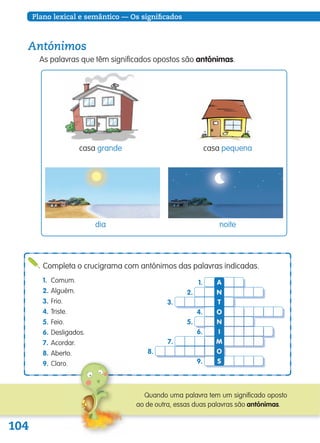 104
Plano lexical e semântico — Os significados
Completa o crucigrama com antónimos das palavras indicadas.
1. Comum.
2. Alguém.
3. Frio.
4. Triste.
5. Feio.
6. Desligados.
7. Acordar.
8. Aberto.
9.
7.
8.
9.
6.
5.
4.
2.
3.
1. A
N
N
O
I
M
O
T
S
Quando uma palavra tem um significado oposto
ao de outra, essas duas palavras são antónimas.
Antónimos
As palavras que têm significados opostos são antónimas.
dia noite
casa pequenacasa grande
139557 102_105_P6.indd 104 11/02/14 17:26
 