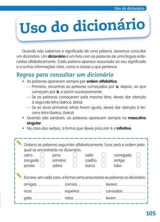 105
Uso do dicionário
Ordena as palavras seguintes alfabeticamente. Essa será a ordem pela
qual as encontrarás no dicionário.
carro jarra xaile carregado
zangado armário coelho antigo
janota zebra barco lobo
Escreve, em cada caso, a forma como procurarias as palavras no dicionário.
amigas comias lavava
ricos espertos cansados
gata ratos leram
Uso do dicionário
Quando não sabemos o significado de uma palavra, devemos consultar
um dicionário. Um dicionário é um livro com as palavras de uma língua orde-
nadas alfabeticamente. Cada palavra aparece associada ao seu significado
e a outras informações úteis, como a classe a que pertence.
Regras para consultar um dicionário
• As palavras aparecem sempre por ordem alfabética.
— Primeiro, encontras as palavras começadas por a, depois, as que
começam por b, e assim sucessivamente.
— Se as palavras começarem pela mesma letra, deves dar atenção
à segunda letra (banco, brisa).
— Se as duas primeiras letras forem iguais, deves dar atenção à ter-
ceira letra (banco, barco).
• Quando são variáveis, as palavras aparecem sempre no masculino
singular.
• No caso dos verbos, a forma que deves procurar é o infinitivo.
139557 102_105_P6.indd 105 11/02/14 17:26
 