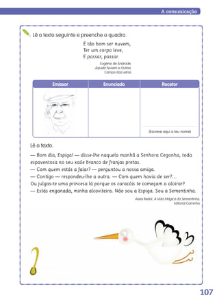 107
A comunicação
Lê o texto.
— Bom dia, Espiga! — disse-lhe naquela manhã a Senhora Cegonha, toda
espaventosa no seu xaile branco de franjas pretas.
— Com quem estás a falar? — perguntou a nossa amiga.
— Contigo — respondeu-lhe a outra. — Com quem havia de ser?…
Ou julgas-te uma princesa lá porque os caracóis te começam a aloirar?
— Estás enganada, minha alcoviteira. Não sou a Espiga. Sou a Sementinha.
Alves Redol, A Vida Mágica da Sementinha,
Editorial Caminho
Lê o texto seguinte e preenche o quadro.
É tão bom ser nuvem,
Ter um corpo leve,
E passar, passar.
Eugénio de Andrade,
Aquela Nuvem e Outras,
Campo das Letras
Emissor Enunciado Recetor
(Escreve aqui o teu nome)
139557 106_119_P7.indd 107 11/02/14 17:27
 