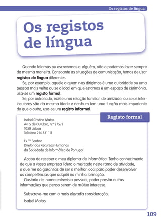 109
Os registos
de língua
Os registos de língua
Quando falamos ou escrevemos a alguém, não o podemos fazer sempre
da mesma maneira. Consoante as situações de comunicação, temos de usar
registos de língua diferentes.
Se, por exemplo, aquele a quem nos dirigimos é uma autoridade ou uma
pessoa mais velha ou se o local em que estamos é um espaço de cerimónia,
usa-se um registo formal.
Se, por outro lado, existe uma relação familiar, de amizade, ou se os inter-
locutores são da mesma idade e nenhum tem uma função mais importante
do que o outro, usa-se um registo informal.
Isabel Cristina Matos
Av. 5 de Outubro, n.º 27571
1050 Lisboa
Telefone 214 531 111
Ex.mo
Senhor
Diretor dos Recursos Humanos
da Sociedade de Informática de Portugal
Acabo de receber o meu diploma de Informática. Tenho conhecimento
de que a vossa empresa lidera o mercado neste ramo de atividade,
o que me dá garantias de ser o melhor local para poder desenvolver
as competências que adquiri na minha formação.
Gostaria de, numa entrevista pessoal, poder prestar outras
informações que penso serem de mútuo interesse.
Subscrevo-me com a mais elevada consideração,
Isabel Matos
Registo formal
139557 106_119_P7.indd 109 11/02/14 17:27
 