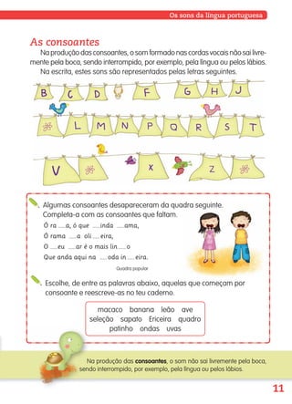 11
Os sons da língua portuguesa
As consoantes
Na produção das consoantes, o som formado nas cordas vocais não sai livre-
mente pela boca, sendo interrompido, por exemplo, pela língua ou pelos lábios.
Na escrita, estes sons são representados pelas letras seguintes.
Algumas consoantes desapareceram da quadra seguinte.
Completa-a com as consoantes que faltam.
Ó ra a, ó que inda ama,
Ó rama a oli eira,
O eu ar é o mais lin o
Que anda aqui na oda in eira.
Quadra popular
Escolhe, de entre as palavras abaixo, aquelas que começam por
consoante e reescreve-as no teu caderno.
macaco banana leão ave
seleção sapato Ericeira quadro
patinho ondas uvas
Na produção das consoantes, o som não sai livremente pela boca,
sendo interrompido, por exemplo, pela língua ou pelos lábios.
139557 008-021_P1.indd 11 11/02/14 17:22
 