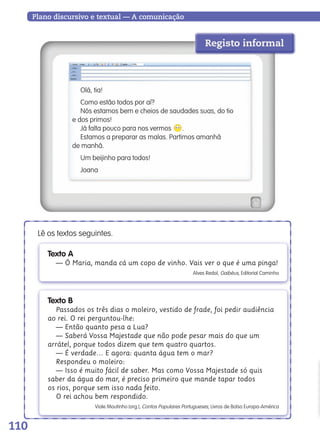 110
Plano discursivo e textual — A comunicação
Olá, tia!
Como estão todos por aí?
Nós estamos bem e cheios de saudades suas, do tio
e dos primos!
Já falta pouco para nos vermos .
Estamos a preparar as malas. Partimos amanhã
de manhã.
Um beijinho para todos!
Joana
Texto A
— Ó Maria, manda cá um copo de vinho. Vais ver o que é uma pinga!
Alves Redol, Gaibéus, Editorial Caminho
Lê os textos seguintes.
Texto B
Passados os três dias o moleiro, vestido de frade, foi pedir audiência
ao rei. O rei perguntou-lhe:
— Então quanto pesa a Lua?
— Saberá Vossa Majestade que não pode pesar mais do que um
arrátel, porque todos dizem que tem quatro quartos.
— É verdade… E agora: quanta água tem o mar?
Respondeu o moleiro:
— Isso é muito fácil de saber. Mas como Vossa Majestade só quis
saber da água do mar, é preciso primeiro que mande tapar todos
os rios, porque sem isso nada feito.
O rei achou bem respondido.
Viale Moutinho (org.), Contos Populares Portugueses, Livros de Bolso Europa-América
Registo informal
139557 106_119_P7.indd 110 11/02/14 17:27
 
