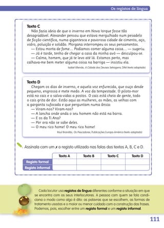 111
Registo informal
Registo formal
Texto A Texto B Texto C Texto D
Assinala com um ✗ o registo utilizado nas falas dos textos A, B, C e D.
Os registos de língua
registos de língua diferentes conforme a situação em que
ciona o modo como algo é dito: as palavras que se escolhem, as formas de
registo formal e um registo informal.
ciona o modo como algo é dito: as palavras que se escolhem, as formas de
Texto D
Chegam os dias de inverno, e aquela voz enfurecida, que ouço desde
pequeno, engrossa e mete medo. A voz da tempestade. O piloto-mor
está no cais e o salva-vidas a postos. O cais está cheio de gente, todo
o cais grita de dor. Estão aqui as mulheres, as mães, as velhas com
a garganta sufocada e que perguntam numa ânsia:
— Viram-nos? Viram-nos?
— A lancha onde anda o seu homem não está na barra.
— E os da Ti Ana?
— Por ora não se sabe deles.
— O meu rico home! O meu rico home!
Raul Brandão, Os Pescadores, Publicações Europa-América (texto adaptado)
Texto C
Não fazia ideia de que o inverno em Nova Iorque fosse tão
desagradável. Alexander pensou que estava mergulhado num pesadelo
de ﬁcção cientíﬁca, numa gigantesca e pavorosa cidade de cimento, aço,
vidro, poluição e solidão. Morgana interrompeu os seus pensamentos.
— Estou morta de fome… Podíamos comer alguma coisa… — sugeriu.
— Já é tarde, tenho de chegar a casa da minha avó — desculpou-se.
— Calma, homem, que já te levo até lá. Estamos perto, mas
calhava-me bem meter alguma coisa na barriga — insistiu ela.
Isabel Allende, A Cidade dos Deuses Selvagens, Difel (texto adaptado)
139557 106_119_P7.indd 111 11/02/14 17:27
 