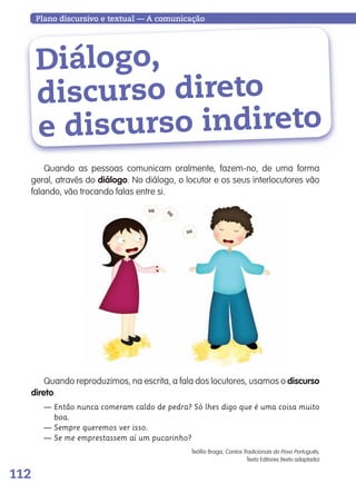 112
Plano discursivo e textual — A comunicação
Diálogo,
discurso direto
e discurso indireto
Quando as pessoas comunicam oralmente, fazem-no, de uma forma
geral, através do diálogo. No diálogo, o locutor e os seus interlocutores vão
falando, vão trocando falas entre si.
Quando reproduzimos, na escrita, a fala dos locutores, usamos o discurso
direto.
— Então nunca comeram caldo de pedra? Só lhes digo que é uma coisa muito
boa.
— Sempre queremos ver isso.
— Se me emprestassem aí um pucarinho?
Teófilo Braga, Contos Tradicionais do Povo Português,
Texto Editores (texto adaptado)
139557 106_119_P7.indd 112 11/02/14 17:27
 