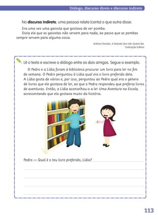113
Diálogo, discurso direto e discurso indireto
No discurso indireto, uma pessoa relata (conta) o que outra disse.
Era uma vez uma gaivota que gostava de ser pomba.
Dizia ela que as gaivotas não servem para nada, ao passo que as pombas
sempre servem para alguma coisa.
António Torrado, A Gaivota Que não Queria Ser,
Civilização Editora
Lê o texto e escreve o diálogo entre os dois amigos. Segue o exemplo.
O Pedro e a Lídia foram à biblioteca procurar um livro para ler no ﬁm
de semana. O Pedro perguntou à Lídia qual era o livro preferido dela.
A Lídia gosta de vários e, por isso, perguntou ao Pedro qual era o género
de livros que ele gostava de ler, ao que o Pedro respondeu que preferia livros
de aventuras. Então, a Lídia aconselhou-o a ler Uma Aventura na Escola,
acrescentando que ela gostava muito da história.
Pedro — Qual é o teu livro preferido, Lídia?
139557 106_119_P7.indd 113 11/02/14 17:27
 