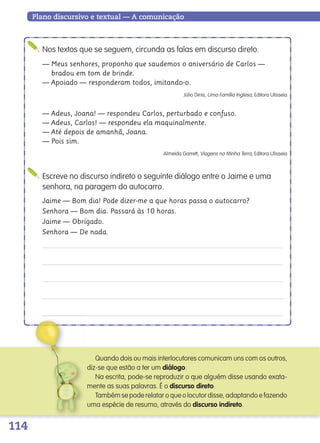 114
Plano discursivo e textual — A comunicação
Nos textos que se seguem, circunda as falas em discurso direto.
— Meus senhores, proponho que saudemos o aniversário de Carlos —
bradou em tom de brinde.
— Apoiado — responderam todos, imitando-o.
Júlio Dinis, Uma Família Inglesa, Editora Ulisseia
— Adeus, Joana! — respondeu Carlos, perturbado e confuso.
— Adeus, Carlos! — respondeu ela maquinalmente.
— Até depois de amanhã, Joana.
— Pois sim.
Almeida Garrett, Viagens na Minha Terra, Editora Ulisseia
Escreve no discurso indireto o seguinte diálogo entre o Jaime e uma
senhora, na paragem do autocarro.
Jaime — Bom dia! Pode dizer-me a que horas passa o autocarro?
Senhora — Bom dia. Passará às 10 horas.
Jaime — Obrigado.
Senhora — De nada.
Quando dois ou mais interlocutores comunicam uns com os outros,
diz-se que estão a ter um diálogo.
Na escrita, pode-se reproduzir o que alguém disse usando exata-
mente as suas palavras. É o discurso direto.
Também se pode relatar o que o locutor disse, adaptando e fazendo
uma espécie de resumo, através do discurso indireto.
139557 106_119_P7.indd 114 11/02/14 17:27
 