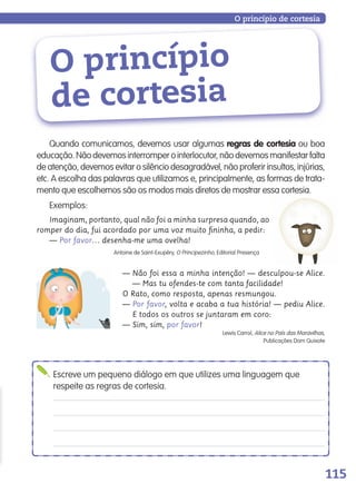 115
Quando comunicamos, devemos usar algumas regras de cortesia ou boa
educação.Nãodevemosinterromperointerlocutor,nãodevemosmanifestarfalta
de atenção, devemos evitar o silêncio desagradável, não proferir insultos, injúrias,
etc. A escolha das palavras que utilizamos e, principalmente, as formas de trata-
mento que escolhemos são os modos mais diretos de mostrar essa cortesia.
Exemplos:
Imaginam, portanto, qual não foi a minha surpresa quando, ao
romper do dia, fui acordado por uma voz muito ﬁninha, a pedir:
— Por favor… desenha-me uma ovelha!
Antoine de Saint-Exupéry, O Principezinho, Editorial Presença
— Não foi essa a minha intenção! — desculpou-se Alice.
— Mas tu ofendes-te com tanta facilidade!
O Rato, como resposta, apenas resmungou.
— Por favor, volta e acaba a tua história! — pediu Alice.
E todos os outros se juntaram em coro:
— Sim, sim, por favor!
Lewis Carrol, Alice no País das Maravilhas,
Publicações Dom Quixote
O princípio
de cortesia
O princípio de cortesia
Escreve um pequeno diálogo em que utilizes uma linguagem que
respeite as regras de cortesia.
139557 106_119_P7.indd 115 11/02/14 17:27
 