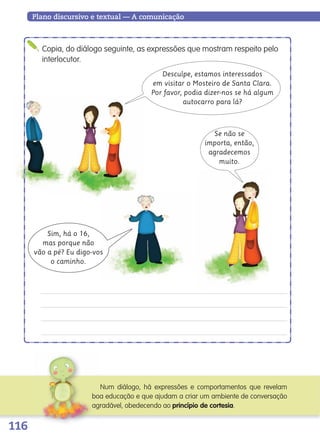 116
Plano discursivo e textual — A comunicação
Copia, do diálogo seguinte, as expressões que mostram respeito pelo
interlocutor.
Desculpe, estamos interessados
em visitar o Mosteiro de Santa Clara.
Por favor, podia dizer-nos se há algum
autocarro para lá?
Sim, há o 16,
mas porque não
vão a pé? Eu digo-vos
o caminho.
Se não se
importa, então,
agradecemos
muito.
Num diálogo, há expressões e comportamentos que revelam
boa educação e que ajudam a criar um ambiente de conversação
agradável, obedecendo ao princípio de cortesia.
139557 106_119_P7.indd 116 11/02/14 17:27
 