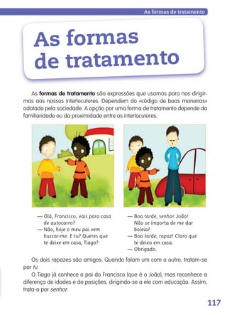 117
— Olá, Francisco, vais para casa
de autocarro?
— Não, hoje o meu pai vem
buscar-me. E tu? Queres que
te deixe em casa, Tiago?
— Boa tarde, senhor João!
Não se importa de me dar
boleia?
— Boa tarde, rapaz! Claro que
te deixo em casa.
— Obrigado.
As formas
de tratamento
Os dois rapazes são amigos. Quando falam um com o outro, tratam-se
por tu.
O Tiago já conhece o pai do Francisco (que é o João), mas reconhece a
diferença de idades e de posições, dirigindo-se a ele com educação. Assim,
trata-o por senhor.
As formas de tratamento
As formas de tratamento são expressões que usamos para nos dirigir-
mos aos nossos interlocutores. Dependem do «código de boas maneiras»
adotado pela sociedade. A opção por uma forma de tratamento depende da
familiaridade ou da proximidade entre os interlocutores.
139557 106_119_P7.indd 117 11/02/14 17:27
 