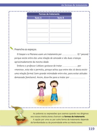 119
Preenche os espaços.
As formas de tratamento
O Gaspar e a Mariana usam um tratamento por (2.a
pessoa)
porque existe entre eles uma relação de amizade e são duas crianças
aproximadamente da mesma idade.
Embora o professor Leblanc gostasse de tratar por
«menina», esta não o permitiu, porque achou que entre eles só devia existir
uma relação formal (sem grande intimidade entre eles, para evitar atitudes
demasiado familiares). Assim, disse-lhe para a tratar por .
As palavras ou expressões que usamos quando nos dirigimos
aos nossos interlocutores chamam-se formas de tratamento.
A opção por uma ou por outra forma de tratamento depende
da familiaridade ou da proximidade entre os interlocutores.
Texto BTexto A
Formas de tratamento
139557 106_119_P7.indd 119 11/02/14 17:27
 