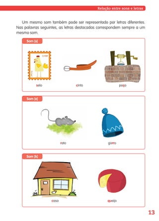 13
Som [k]
Som [r]
Som [s]
Um mesmo som também pode ser representado por letras diferentes.
Nas palavras seguintes, as letras destacadas correspondem sempre a um
mesmo som.
selo cinto poço
Relação entre sons e letras
casa queijo
rato gorro
139557 008-021_P1.indd 13 11/02/14 17:22
 