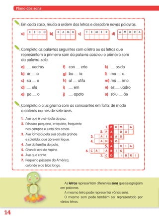 14
Plano dos sons
Em cada caso, muda a ordem das letras e descobre novas palavras.
Completa o crucigrama com as consoantes em falta, de modo
a obteres nomes de sete aves.
C E D O
a)
R A M O
b)
T E M E R
c)
A M O R A
d)
1. Ave que é o símbolo da paz.
2. Pássaro pequeno, irrequieto, frequente
nos campos e junto das casas.
3. Ave famosa pela sua cauda grande
e colorida, que abre em leque.
4. Ave da família do pato.
5. Grande ave de rapina.
6. Ave que canta.
7. Pequeno pássaro da América,
colorido e de bico longo.
Completa as palavras seguintes com a letra ou as letras que
representam o primeiro som da palavra casa ou o primeiro som
da palavra selo.
a) uadros
b) ar a
c) sa o
d) ola
e) po o
f) con erto
g) ba ia
h) al atifa
i) em
j) apato
k) osido
l) ma a
m) má imo
n) es uadro
o) solu ão
As letras representam diferentes sons que se agrupam
em palavras.
A mesma letra pode representar vários sons.
O mesmo som pode também ser representado por
várias letras.
O M A
P D A
A I OA
A N O
U I A
I OC A
C I B R IO
R
A
S
S
A
P1.
2.
3.
4.
5.
6.
7.
A
139557 008-021_P1.indd 14 11/02/14 17:22
 