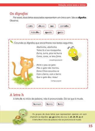 15
Os dígrafos
Porvezes,duasletrasassociadasrepresentamumúnicosom.Sãoosdígrafos.
Observa.
Relação entre sons e letras
A letra h
A letra h, no início de palavra, não é pronunciada. Diz-se que é muda.
homem honra hora
carro chuva isso caminho
trabalho queda guizo
Os grupos de duas letras que representam apenas um som
chamam-se dígrafos: qu, gu (antes de e ou i), ch, nh, lh, ss, rr.
A letra h em início de palavra não se pronuncia (é muda).
Circunda os dígrafos que encontrares nos textos seguintes.
Abelhinha, abelhinha
Toma lá a tua mosquinha
Zurra, zurra, pica na burra
Come, come, se tens fome.
Lengalenga popular
Atirei o pau ao gato
Mas o gato não morreu.
Dona Chica assustou-se
Com o berro, com o berro
Que o gato deu: miau!
Cantiga popular
139557 008-021_P1.indd 15 11/02/14 17:22
 
