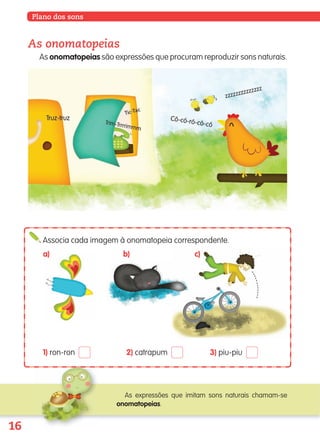 16
Plano dos sons
As onomatopeias
As onomatopeias são expressões que procuram reproduzir sons naturais.
Associa cada imagem à onomatopeia correspondente.
a) b) c)
1) ron-ron 2) catrapum 3) piu-piu
As expressões que imitam sons naturais chamam-se
onomatopeias.
139557 008-021_P1.indd 16 11/02/14 17:22
 