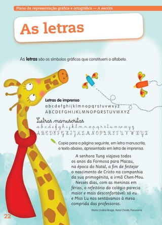 22
Plano da representação gráfica e ortográfica — A escrita
As letras
Letras de imprensa
a b c d e f g h i j k l m n o p q r s t u v w x y z
A B C D E F G H I J K L M N O P Q R S T U V W X Y Z
Copia para a página seguinte, em letra manuscrita,
o texto abaixo, apresentado em letra de imprensa.
A senhora Tung viajava todos
os anos da Formosa para Macau,
na época do Natal, a ﬁm de festejar
o nascimento de Cristo na companhia
da sua primogénita, a irmã Chen-Mou.
Nesses dias, com as meninas em
férias, o refeitório do colégio parecia
maior e mais desconfortável: só eu
e Miss Lu nos sentávamos à mesa
comprida das professoras.
Maria Ondina Braga, Natal Chinês, Panorama
As letras são os símbolos gráficos que constituem o alfabeto.
L£etra§ $manuscrita§
$å $∫ $© $∂ ¢ $ƒ $˙ $ˇ $ı $¯ $„ $‘ $µ $¬ $ø $π $œ $® $§ $™ $† $√ $∑ $« y $Ω
A B C D E F G H I J K L M N O P Q R S T U V W X Y Z
139557 022_035_P2.indd 22 11/02/14 17:23
 