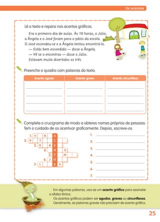 25
Os acentos
Completa o crucigrama de modo a obteres nomes próprios de pessoas.
Tem o cuidado de os acentuar graficamente. Depois, escreve-os.
1.
2.
3.
4.
5.
6.
7.
Em algumas palavras, usa-se um acento gráfico para assinalar
a sílaba tónica.
Os acentos gráficos podem ser agudos, graves ou circunflexos.
Geralmente, as palavras graves não precisam de acento gráfico.
Preenche o quadro com palavras do texto.
Acento agudo Acento grave Acento circunflexo
N
P T
BR
S
M
L A
V1.
2.
3.
4.
5.
6.
7.
J
A
E
N
T
O
S
C
Lê o texto e repara nos acentos gráficos.
Era o primeiro dia de aulas. Às 10 horas, o Júlio,
a Ângela e o José foram para o pátio da escola.
O José escondeu-se e a Ângela tentou encontrá-lo.
— Estás bem escondido — disse a Ângela.
— Vê se o encontras — disse o Júlio.
Estavam muito divertidos os três.
139557 022_035_P2.indd 25 11/02/14 17:23
 