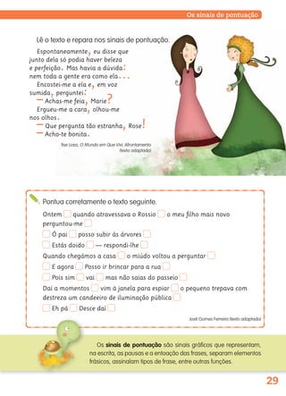 29
Os sinais de pontuação
Lê o texto e repara nos sinais de pontuação.
Espontaneamente,eu disse que
junto dela só podia haver beleza
e perfeição.Mas havia a dúvida:
nem toda a gente era como ela…
Encostei-me a ela e,em voz
sumida,perguntei:
–Achas-me feia,Marie?
Ergueu-me a cara,olhou-me
nos olhos.
–Que pergunta tão estranha,Rose!
–Acho-te bonita.
Ilse Losa, O Mundo em Que Vivi, Afrontamento
(texto adaptado)
Pontua corretamente o texto seguinte.
Ontem quando atravessava o Rossio o meu ﬁlho mais novo
perguntou-me
Ó pai posso subir às árvores
Estás doido — respondi-lhe
Quando chegámos a casa o miúdo voltou a perguntar
E agora Posso ir brincar para a rua
Pois sim vai mas não saias do passeio
Daí a momentos vim à janela para espiar o pequeno trepava com
destreza um candeeiro de iluminação pública
Eh pá Desce daí
José Gomes Ferreira (texto adaptado)
Os sinais de pontuação são sinais gráficos que representam,
na escrita, as pausas e a entoação das frases, separam elementos
frásicos, assinalam tipos de frase, entre outras funções.
139557 022_035_P2.indd 29 11/02/14 17:23
 