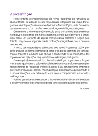 Num contexto de implementação de Novos Programas de Português do
Ensino Básico, de adoção de um novo Acordo Ortográfico da Língua Portu-
guesa e de integração de um novo Dicionário Terminológico, esta Gramática
apresenta-se como um auxiliar na aprendizagem da língua portuguesa.
Geralmente, o termo «gramática» oscila entre um conceito mais ou menos
normativo e outro mais ou menos descritivo, sendo que o primeiro é enten-
dido como um conjunto de regras (consideradas corretas) a seguir pelo
falante, enquanto o segundo aceita realizações linguísticas que o primeiro
condenaria.
A nosso ver, o paradigma subjacente aos novos Programas (2009) pro-
cura articular de forma harmoniosa estes dois polos, partindo do conheci-
mento implícito e empírico dos alunos e conduzindo-os à enunciação das
regras e à sua aplicação, enquanto falantes da língua portuguesa.
Este é o princípio estrutural do Laboratório de Língua sugerido nos Progra-
mas e será igualmente a coluna dorsal desta Gramática: o aluno observa prá-
ticas concretas de realização linguística, aplica o seu conhecimento empírico a
exercícios propostos e, por fim, enuncia a regra, interiorizando-a e aplicando-a
a novas situações, em articulação com outras competências enunciadas
no Programa.
Por fim, gostaríamos de acentuar o facto de esta Gramática contribuir para
o desenvolvimento da competência e da consciência linguística dos alunos.
As Autoras
Apresentação
139557 001-007_Indice.indd 3 11/02/14 17:21
 