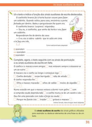 31
Os sinais auxiliares de escrita
Lê o texto e indica a função dos sinais auxiliares de escrita destacados.
O coelhinho branco foi à horta buscar couves para fazer
um caldinho. Quando voltou para casa, encontrou a porta
fechada por dentro. Bateu e perguntaram-lhe quem era.
O coelhinho branco (surpreso) respondeu:
— Sou eu, o coelhinho, que venho da horta e vou fazer
um caldinho.
Responderam-lhe de dentro da casa:
— E eu sou a cabra «cabrês» que te salto em cima
e te faço em três.
[…] Conto tradicional (texto adaptado)
( ) assinalam
« » assinalam
[ ] assinalam
Completa, agora, o texto seguinte com os sinais de pontuação
e os sinais auxiliares de escrita em falta.
O coelho e o macaco eram amigos mas estavam sempre a atazanar-se
um ao outro
O macaco via o coelho ao longe e começava logo
Coelho dentudo corpo barrigudo rabo de veludo
O coelho respondia-lhe
Olha o macaco macacão olhos de sabão miolos de algodão
…
Numa ocasião em que o macaco estava a dormir num galho com
a comprida cauda dependurada o coelho muniu-se de um cacete e zás
Deu-lhe uma pancada com toda a força na cauda
Porque me ﬁzeste isto traidor gritava o macaco
António Torrado, «Bons Amigos» (texto adaptado)
Os sinais auxiliares de escrita são sinais gráficos utilizados
para assinalar ou destacar elementos de uma frase ou de um
texto.
139557 022_035_P2.indd 31 11/02/14 17:23
 