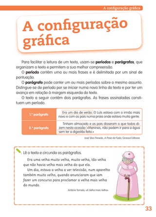 33
A configuração
gráfica
Para facilitar a leitura de um texto, usam-se períodos e parágrafos, que
organizam o texto e permitem a sua melhor compreensão.
O período contém uma ou mais frases e é delimitado por um sinal de
pontuação.
O parágrafo pode conter um ou mais períodos sobre o mesmo assunto.
Distingue-se do período por se iniciar numa nova linha do texto e por ter um
avanço em relação à margem esquerda do texto.
O texto a seguir contém dois parágrafos. As frases assinaladas consti-
tuem um período.
Lê o texto e circunda os parágrafos.
Era uma velha muito velha, muito velha, tão velha
que não havia velha mais velha do que ela.
Um dia, estava a velha a ver televisão, num aparelho
também muito velho, quando anunciaram que iam
fazer um concurso para proclamar a velha mais velha
do mundo.
António Torrado, «A Velha mais Velha».
José Silva Peneda, A Praia da Fada, Girassol Editores
1.o
parágrafo
2.o
parágrafo
Era um dia de verão. O Luís estava com o irmão mais
novo e com os pais numa praia onde estava muita gente.
Tinham almoçado e os pais disseram o que todos di-
zem nesta ocasião: «Meninos, não podem ir para a água
sem ter a digestão feita.»
A configuração gráfica
139557 022_035_P2.indd 33 11/02/14 17:23
 