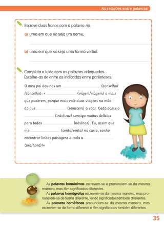 35
Completa o texto com as palavras adequadas.
Escolhe-as de entre as indicadas entre parênteses.
O meu pai deu-nos um (conselho/
/concelho): « (viajem/viagem) o mais
que puderem, porque mais vale duas viagens na mão
do que (sem/cem) a voar. Cada passeio
(trás/traz) consigo muitas delícias
para todos (nós/noz). Eu, assim que
me (cento/sento) no carro, sonho
encontrar lindas paisagens a toda a
(ora/hora)!»
As relações entre palavras
Escreve duas frases com a palavra rio:
a) uma em que rio seja um nome;
b) uma em que rio seja uma forma verbal.
As palavras homónimas escrevem-se e pronunciam-se da mesma
maneira, mas têm significados diferentes.
As palavras homógrafas escrevem-se da mesma maneira, mas pro-
nunciam-se de forma diferente, tendo significados também diferentes.
As palavras homófonas pronunciam-se da mesma maneira, mas
escrevem-se de forma diferente e têm significados também diferentes.
139557 022_035_P2.indd 35 11/02/14 17:23
 