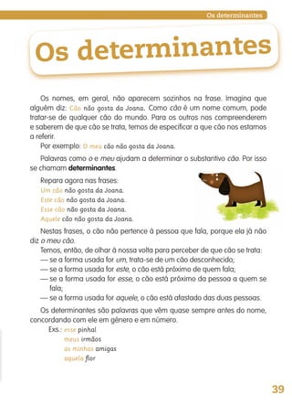 39
Os determinantes
Os determinantes
Os nomes, em geral, não aparecem sozinhos na frase. Imagina que
alguém diz: Cão não gosta da Joana. Como cão é um nome comum, pode
tratar-se de qualquer cão do mundo. Para os outros nos compreenderem
e saberem de que cão se trata, temos de especificar a que cão nos estamos
a referir.
Por exemplo: O meu cão não gosta da Joana.
Palavras como o e meu ajudam a determinar o substantivo cão. Por isso
se chamam determinantes.
Repara agora nas frases:
Um cão não gosta da Joana.
Este cão não gosta da Joana.
Esse cão não gosta da Joana.
Aquele cão não gosta da Joana.
Nestas frases, o cão não pertence à pessoa que fala, porque ela já não
diz o meu cão.
Temos, então, de olhar à nossa volta para perceber de que cão se trata:
— se a forma usada for um, trata-se de um cão desconhecido;
— se a forma usada for este, o cão está próximo de quem fala;
— se a forma usada for esse, o cão está próximo da pessoa a quem se
fala;
— se a forma usada for aquele, o cão está afastado das duas pessoas.
Os determinantes são palavras que vêm quase sempre antes do nome,
concordando com ele em género e em número.
Exs.: esse pinhal
meus irmãos
as minhas amigas
aquela ﬂor
139557 036_053_P3.indd 39 11/02/14 17:24
 