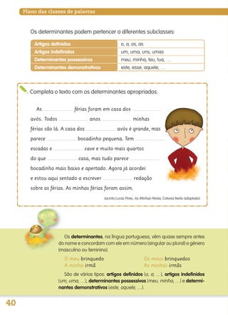 40
Plano das classes de palavras
As férias foram em casa dos
avós. Todos anos minhas
férias são lá. A casa dos avós é grande, mas
parece bocadinho pequena. Tem
escadas e cave e muito mais quartos
do que casa, mas tudo parece
bocadinho mais baixo e apertado. Agora já acordei
e estou aqui sentado a escrever redação
sobre as férias. As minhas férias foram assim.
Jacinto Lucas Pires, As Minhas Férias, Cotovia (texto adaptado)
Completa o texto com os determinantes apropriados.
Artigos definidos o, a, os, as
Artigos indefinidos um, uma, uns, umas
Determinantes possessivos meu, minha, teu, tua, …
Determinantes demonstrativos este, esse, aquele, …
Os determinantes, na língua portuguesa, vêm quase sempre antes
do nome e concordam com ele em número (singular ou plural) e género
(masculino ou feminino).
O meu brinquedo Os meus brinquedos
A minha irmã As minhas irmãs
São de vários tipos: artigos definidos (o, a, …), artigos indefinidos
(um, uma, …), determinantes possessivos (meu, minha, …) e determi-
nantes demonstrativos (este, aquele, …).
Os determinantes podem pertencer a diferentes subclasses:
139557 036_053_P3.indd 40 11/02/14 17:24
 