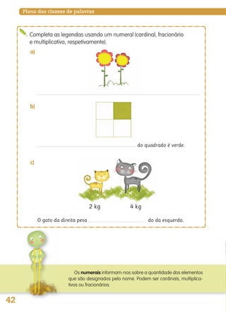 42
Plano das classes de palavras
do quadrado é verde.
Completa as legendas usando um numeral (cardinal, fracionário
e multiplicativo, respetivamente).
a)
b)
O gato da direita pesa do da esquerda.
c)
2 kg 4 kg
Os numerais informam-nos sobre a quantidade dos elementos
que são designados pelo nome. Podem ser cardinais, multiplica-
tivos ou fracionários.
139557 036_053_P3.indd 42 11/02/14 17:24
 