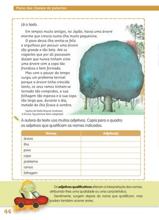 Plano das classes de palavras
A autora do texto usa muitos adjetivos. Copia para o quadro
os adjetivos que qualificam os nomes indicados.
Em tempos muito antigos, no Japão, havia uma árvore
enorme que crescia numa ilha muito pequenina.
O povo dessa ilha sentia-se feliz
e orgulhoso por possuir uma árvore
tão grande e tão bela. Até os
viajantes que por ali passavam
diziam que nunca tinham visto
uma árvore com a copa tão
frondosa e bem formada.
Mas com o passar do tempo
surgiu um problema terrível
porque a árvore tinha crescido
tanto, os seus ramos tinham-se
tornado tão compridos, a sua
folhagem tão espessa e a sua copa
tão larga que, durante o dia,
metade da ilha ﬁcava à sombra.
Sophia de Mello Breyner Andresen,
A Árvore, Figueirinhas (texto adaptado)
Lê o texto.
Os adjetivos qualificativos alteram a interpretação dos nomes,
atribuindo-lhes uma qualidade ou uma característica.
Geralmente, surgem depois do nome que qualificam, mas
podem também ocorrer antes.
Nomes Adjetivo(s)
árvore
ilha
povo
copa
problema
ramos
folhagem
139557 036_053_P3.indd 44 11/02/14 17:24
 