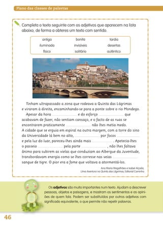 46
Plano das classes de palavras
Completa o texto seguinte com os adjetivos que aparecem na lista
abaixo, de forma a obteres um texto com sentido.
Tinham ultrapassado a zona que rodeava a Quinta das Lágrimas
e viraram à direita, encaminhando-se para a ponte sobre o rio Mondego.
Apesar da hora e do esforço que
acabavam de fazer, não sentiam cansaço, e o facto de as ruas se
encontrarem praticamente não lhes metia medo.
A cidade que se erguia em espiral na outra margem, com a torre do sino
da Universidade lá bem no alto, por focos
e pela luz do luar, pareceu-lhes ainda mais . Apetecia-lhes
o passeio pela parte , não lhes faltava
ânimo para subirem as vielas que conduziam ao Albergue da Juventude,
transbordavam energia como se lhes corresse nas veias
sangue de tigre. O pior era a fome que voltava a atormentá-los.
Ana Maria Magalhães e Isabel Alçada,
Uma Aventura na Quinta das Lágrimas, Editorial Caminho
antiga bonita tardia
iluminada invisíveis desertas
físico solitário autêntico
adjetivos são muito importantes num texto. Ajudam a descrever
139557 036_053_P3.indd 46 11/02/14 17:24
 