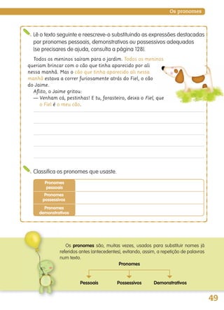 49
Os pronomes
Todos os meninos saíram para o jardim. Todos os meninos
queriam brincar com o cão que tinha aparecido por ali
nessa manhã. Mas o cão que tinha aparecido ali nessa
manhã estava a correr furiosamente atrás do Fiel, o cão
do Jaime.
Aﬂito, o Jaime gritou:
— Venham cá, pestinhas! E tu, forasteiro, deixa o Fiel, que
o Fiel é o meu cão.
Lê o texto seguinte e reescreve-o substituindo as expressões destacadas
por pronomes pessoais, demonstrativos ou possessivos adequados
(se precisares de ajuda, consulta a página 128).
Classifica os pronomes que usaste.
Pronomes
pessoais
Pronomes
possessivos
Pronomes
demonstrativos
Os pronomes são, muitas vezes, usados para substituir nomes já
referidos antes (antecedentes), evitando, assim, a repetição de palavras
num texto.
Pronomes
Pessoais
~
Demonstrativos
~
Possessivos
~
139557 036_053_P3.indd 49 11/02/14 17:24
 