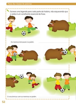 52
Plano das classes de palavras
Os meninos brincavam no jardim.
O urso brincou com os meninos no jardim.
Escreve uma legenda para cada parte da história, não esquecendo que
o verbo é um constituinte essencial da frase.
139557 036_053_P3.indd 52 11/02/14 17:24
 