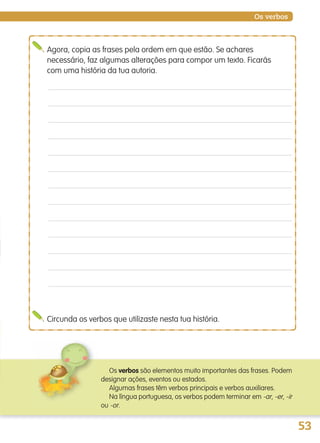 53
Os verbos
Agora, copia as frases pela ordem em que estão. Se achares
necessário, faz algumas alterações para compor um texto. Ficarás
com uma história da tua autoria.
Circunda os verbos que utilizaste nesta tua história.
Os verbos são elementos muito importantes das frases. Podem
designar ações, eventos ou estados.
Algumas frases têm verbos principais e verbos auxiliares.
Na língua portuguesa, os verbos podem terminar em -ar, -er, -ir
ou -or.
139557 036_053_P3.indd 53 11/02/14 17:24
 