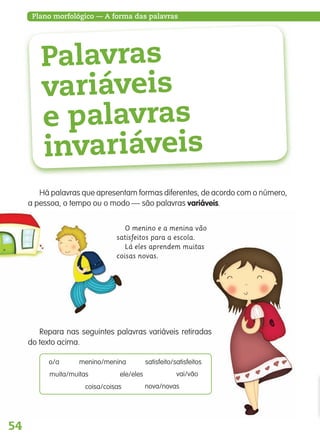 54
Plano morfológico — A forma das palavras
Palavras
variáveis
e palavras
invariáveis
Há palavras que apresentam formas diferentes, de acordo com o número,
a pessoa, o tempo ou o modo — são palavras variáveis.
O menino e a menina vão
satisfeitos para a escola.
Lá eles aprendem muitas
coisas novas.
Repara nas seguintes palavras variáveis retiradas
do texto acima.
o/a menino/menina satisfeito/satisfeitos
muita/muitas ele/eles vai/vão
coisa/coisas nova/novas
139557 054_087_P4.indd 54 11/02/14 17:24
 