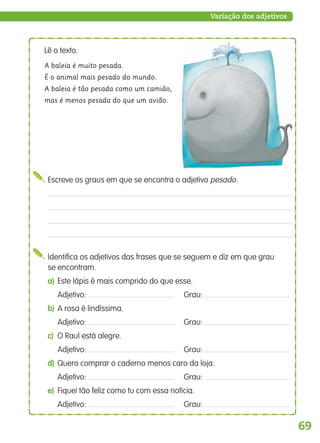 69
Variação dos adjetivos
Identifica os adjetivos das frases que se seguem e diz em que grau
se encontram.
a) Este lápis é mais comprido do que esse.
Adjetivo: Grau:
b) A rosa é lindíssima.
Adjetivo: Grau:
c) O Raul está alegre.
Adjetivo: Grau:
d) Quero comprar o caderno menos caro da loja.
Adjetivo: Grau:
e) Fiquei tão feliz como tu com essa notícia.
Adjetivo: Grau:
Escreve os graus em que se encontra o adjetivo pesado.
Lê o texto.
A baleia é muito pesada.
É o animal mais pesado do mundo.
A baleia é tão pesada como um camião,
mas é menos pesada do que um avião.
139557 054_087_P4.indd 69 11/02/14 17:25
 