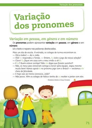 71
Variação dos pronomes
Variação em pessoa, em género e em número
Os pronomes podem apresentar variação em pessoa, em género e em
número.
Lê o texto e repara nas palavras destacadas.
Mais um dia de escola. À entrada, os colegas de turma encontram-se.
— Olá a todos! — diz o João.
— Olá! — respondeu o Tomás. — Ontem, tu viste o jogo da nossa seleção?
— Claro! Eu ﬁquei em casa com o meu irmão a vê-lo.
— E tu? Quem esteve contigo? Não me digas que ﬁcaste sozinho?!
— Não, os meus pais estiveram comigo a torcer pela equipa. Jogou mesmo
muito bem! Vamos apoiá-la no próximo jogo com o Brasil! — exclamou ele
cheio de felicidade.
— E hoje vais ao treino connosco, João?
— Não posso. Vêm os colegas de Itália e tenho de os receber e jantar com eles.
Madalena Relvão e Graça Trindade
Variação
dos pronomes
139557 054_087_P4.indd 71 11/02/14 17:25
 